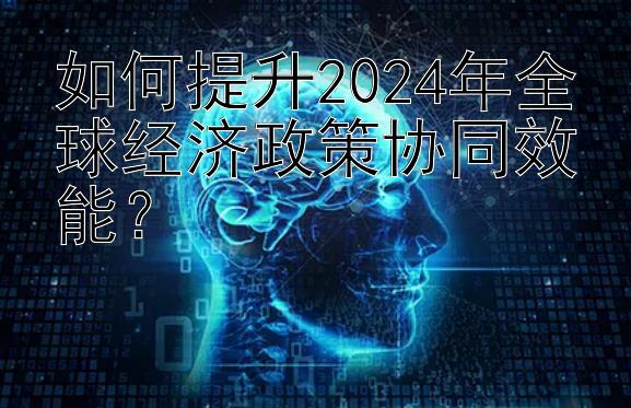 如何提升2024年全球经济政策协同效能？