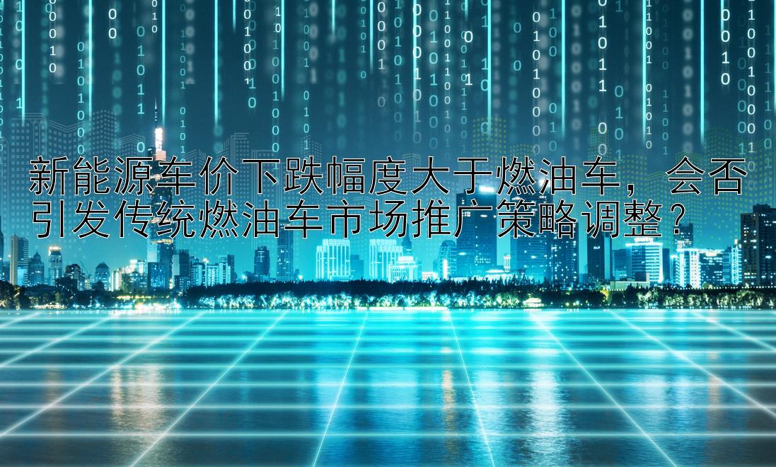 新能源车价下跌幅度大于燃油车，会否引发传统燃油车市场推广策略调整？