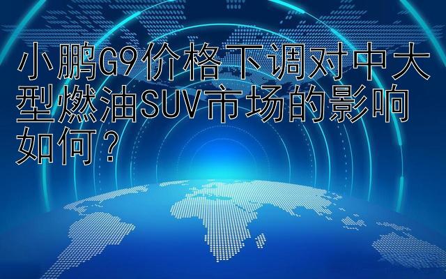 小鹏G9价格下调对中大型燃油SUV市场的影响如何？