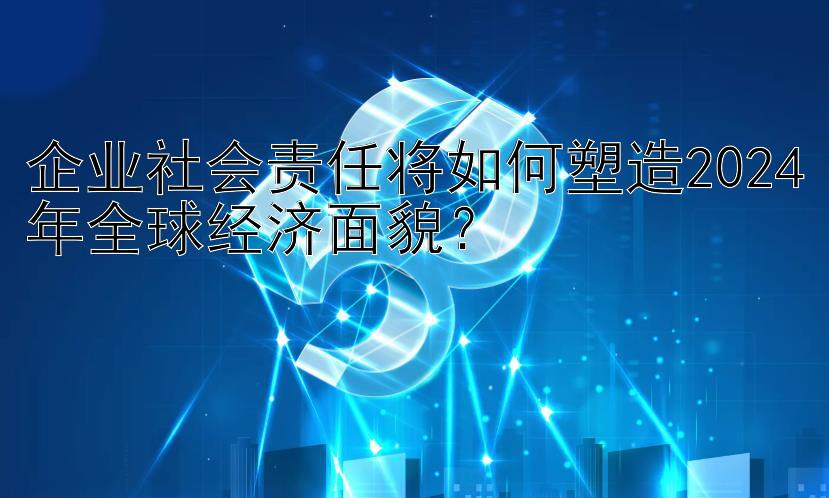 企业社会责任将如何塑造2024年全球经济面貌？