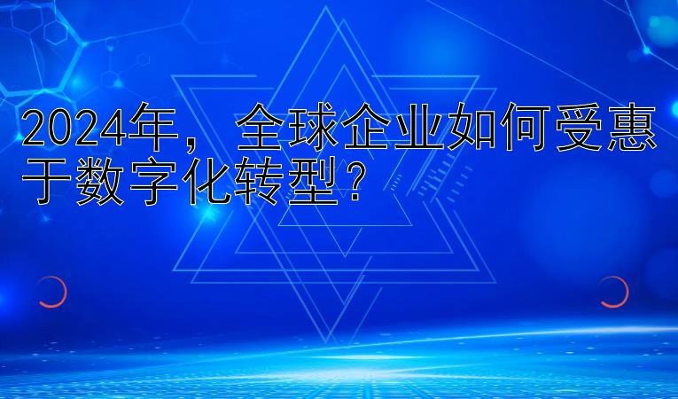 2024年，全球企业如何受惠于数字化转型？