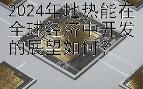 2024年地热能在全球经济中开发的展望如何？