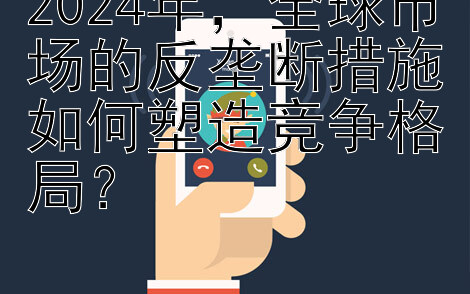 2024年，全球市场的反垄断措施如何塑造竞争格局？