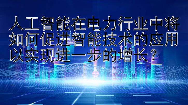 人工智能在电力行业中将如何促进智能技术的应用以实现进一步的增长？