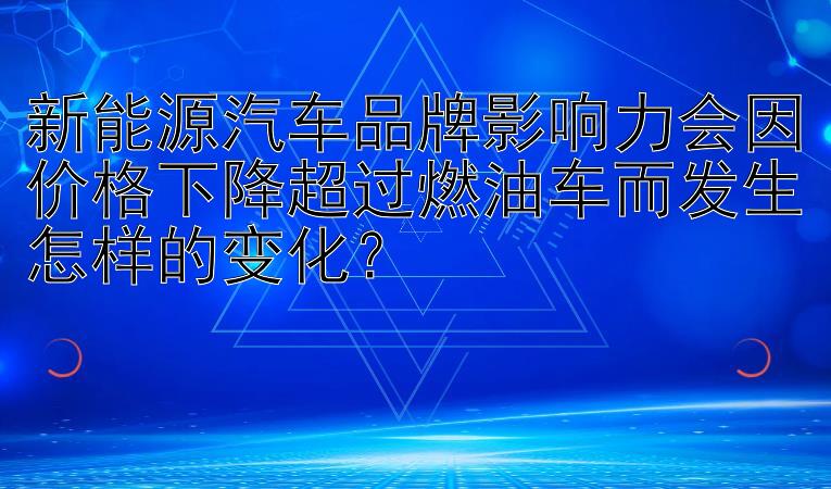 新能源汽车品牌影响力会因价格下降超过燃油车而发生怎样的变化？