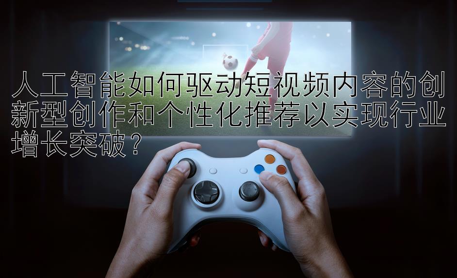 人工智能如何驱动短视频内容的创新型创作和个性化推荐以实现行业增长突破？