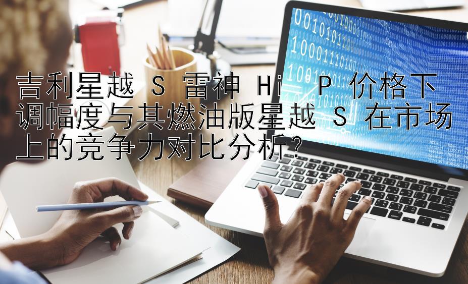 吉利星越 S 雷神 Hi・P 价格下调幅度与其燃油版星越 S 在市场上的竞争力对比分析？