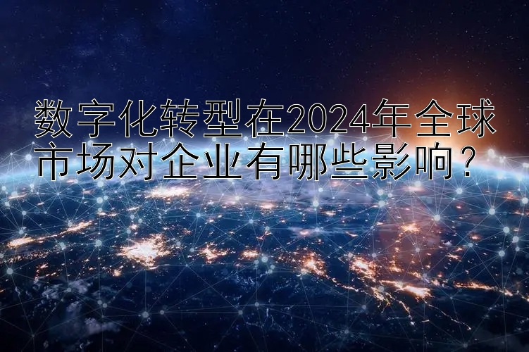 数字化转型在2024年全球市场对企业有哪些影响？