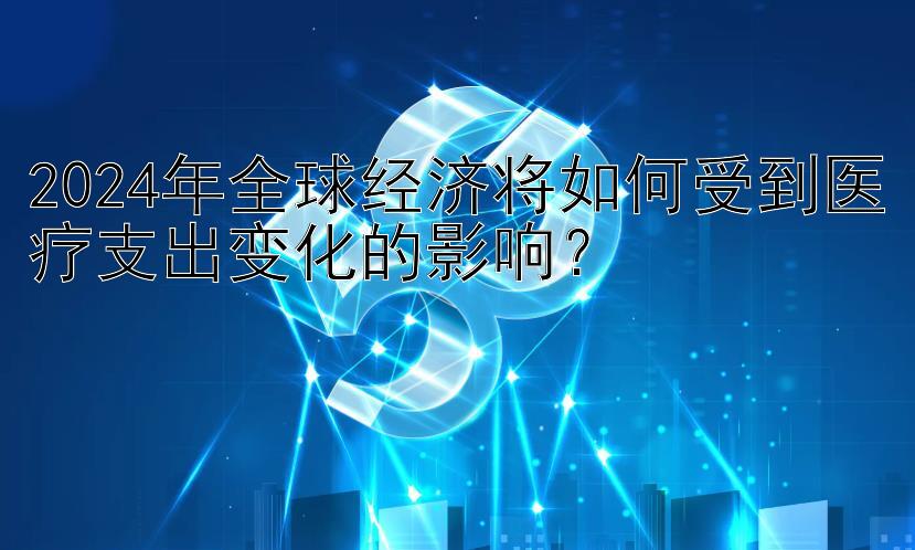 2024年全球经济将如何受到医疗支出变化的影响？