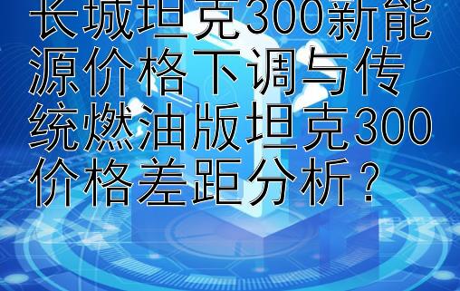 长城坦克300新能源价格下调与传统燃油版坦克300价格差距分析？