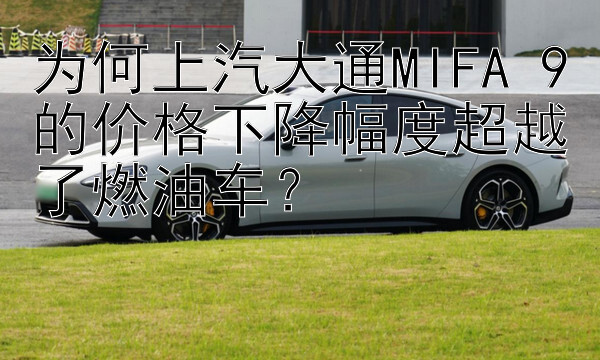 为何上汽大通MIFA 9的价格下降幅度超越了燃油车？