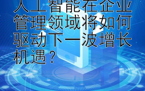 人工智能在企业管理领域将如何驱动下一波增长机遇？