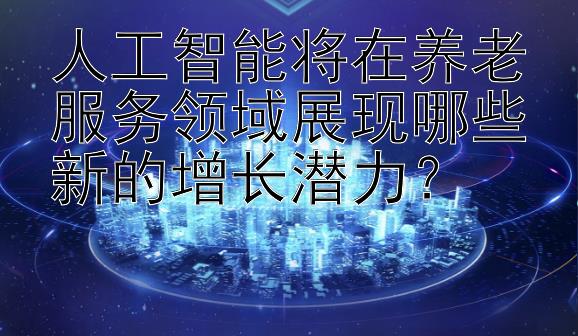 人工智能将在养老服务领域展现哪些新的增长潜力？