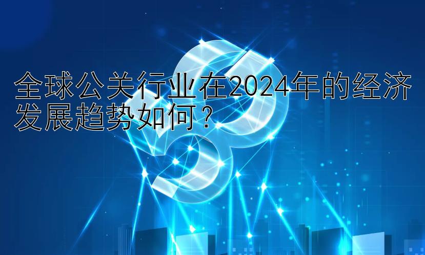 全球公关行业在2024年的经济发展趋势如何？