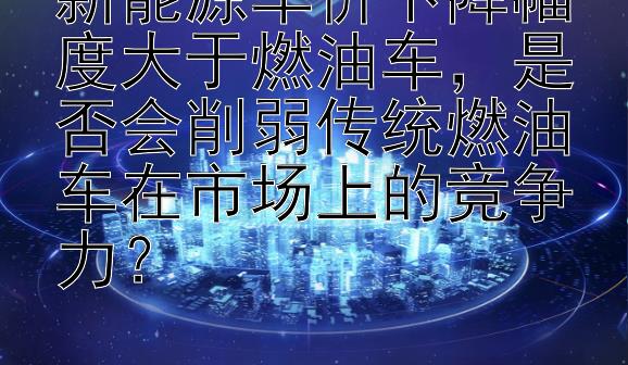 新能源车价下降幅度大于燃油车，是否会削弱传统燃油车在市场上的竞争力？