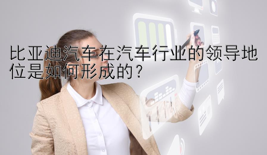 比亚迪汽车在汽车行业的领导地位是如何形成的？