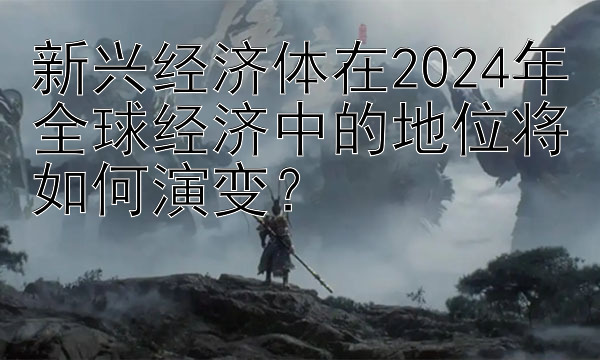 新兴经济体在2024年全球经济中的地位将如何演变？