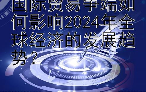 国际贸易争端如何影响2024年全球经济的发展趋势？