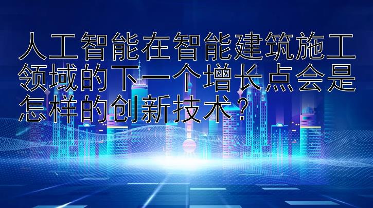 人工智能在智能建筑施工领域的下一个增长点会是怎样的创新技术？