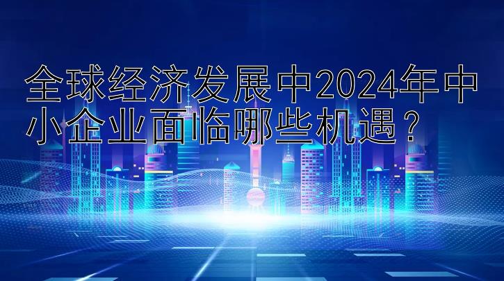 全球经济发展中2024年中小企业面临哪些机遇？