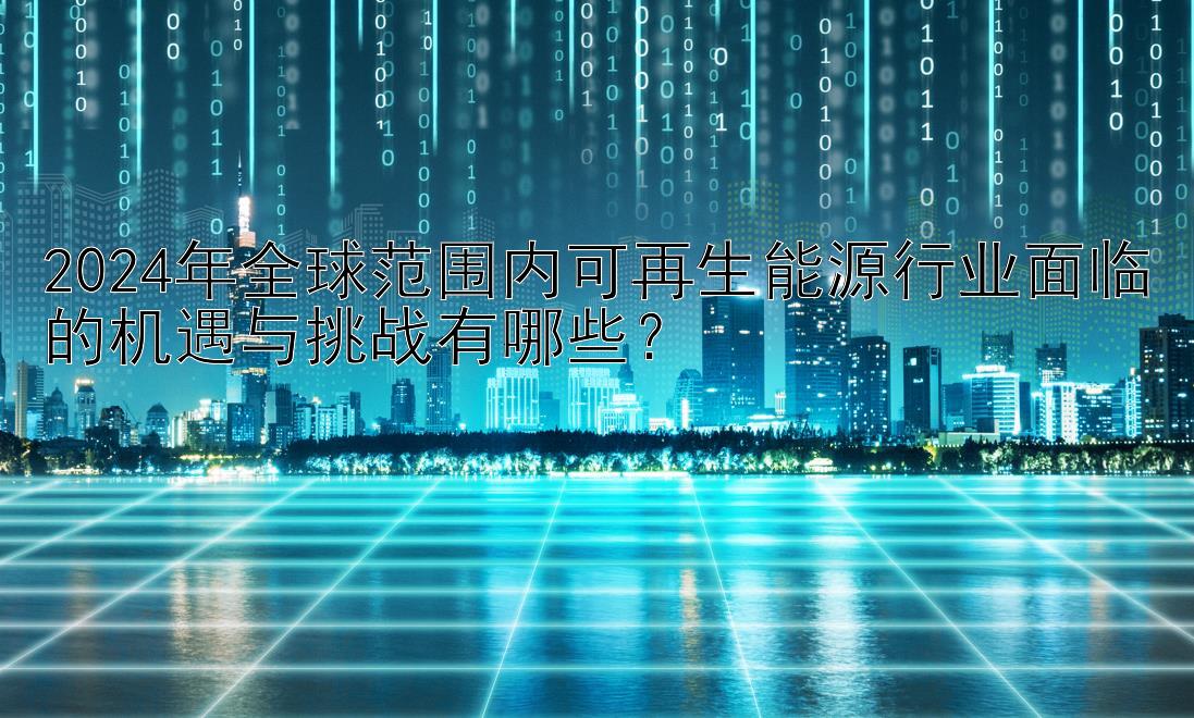 2024年全球范围内可再生能源行业面临的机遇与挑战有哪些？