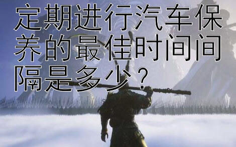 定期进行汽车保养的最佳时间间隔是多少？