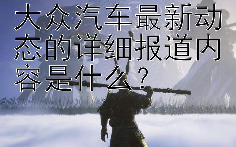 大众汽车最新动态的详细报道内容是什么？