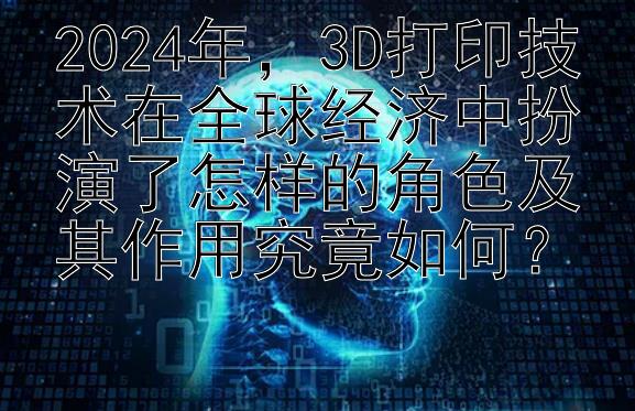 2024年，3D打印技术在全球经济中扮演了怎样的角色及其作用究竟如何？