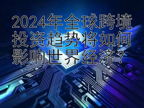 2024年全球跨境投资趋势将如何影响世界经济？