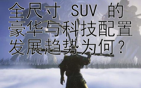 全尺寸 SUV 的豪华与科技配置发展趋势为何？