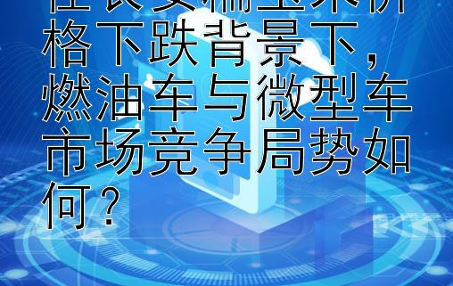 在长安糯玉米价格下跌背景下，燃油车与微型车市场竞争局势如何？