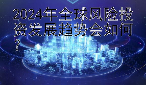 2024年全球风险投资发展趋势会如何？