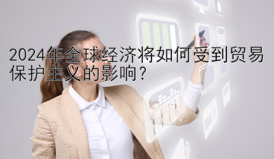 2024年全球经济将如何受到贸易保护主义的影响？