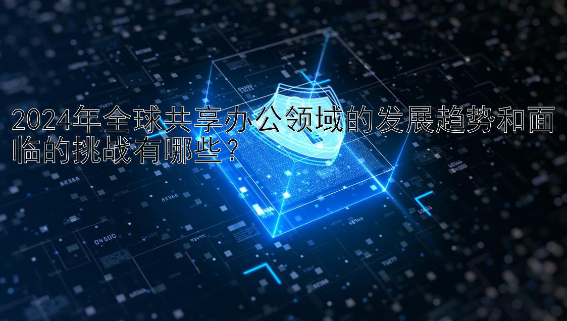 2024年全球共享办公领域的发展趋势和面临的挑战有哪些？