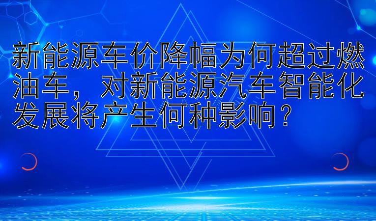 新能源车价降幅为何超过燃油车，对新能源汽车智能化发展将产生何种影响？