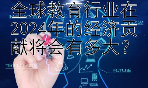 全球教育行业在2024年的经济贡献将会有多大？