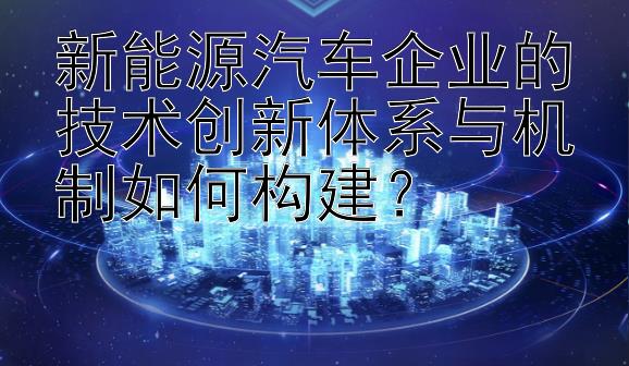 新能源汽车企业的技术创新体系与机制如何构建？