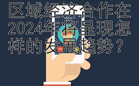 区域经济合作在2024年将呈现怎样的发展趋势？