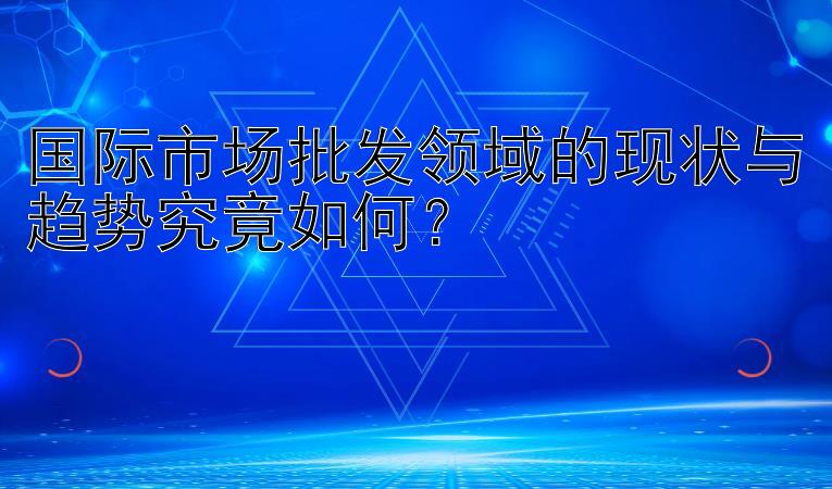 国际市场批发领域的现状与趋势究竟如何？