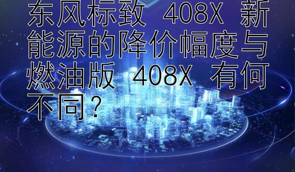 东风标致 408X 新能源的降价幅度与燃油版 408X 有何不同？