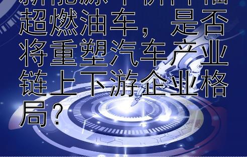 新能源车价降幅超燃油车，是否将重塑汽车产业链上下游企业格局？