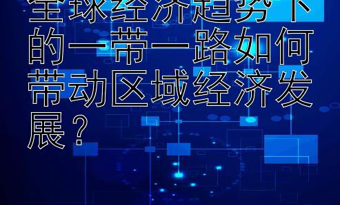 全球经济趋势下的一带一路如何带动区域经济发展？