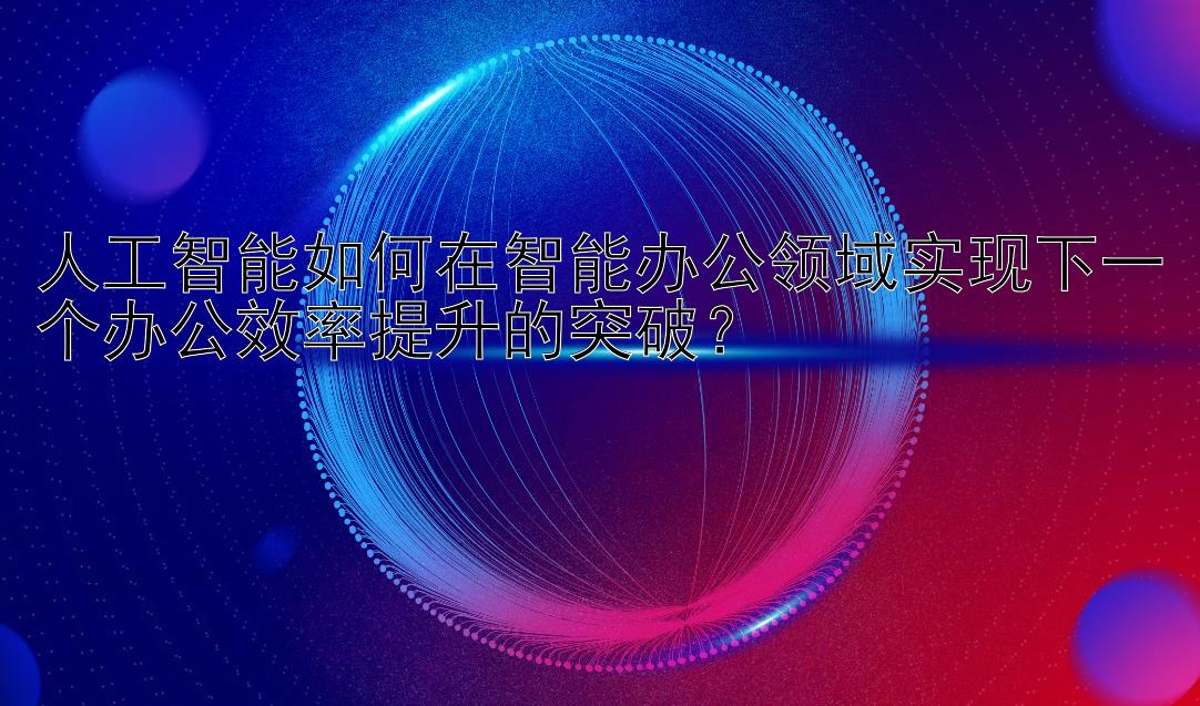 人工智能如何在智能办公领域实现下一个办公效率提升的突破？