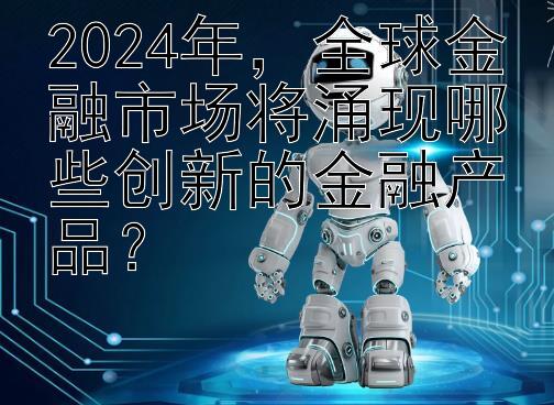 2024年，全球金融市场将涌现哪些创新的金融产品？