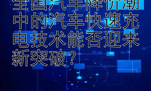 全国汽车降价潮中的汽车快速充电技术能否迎来新突破？