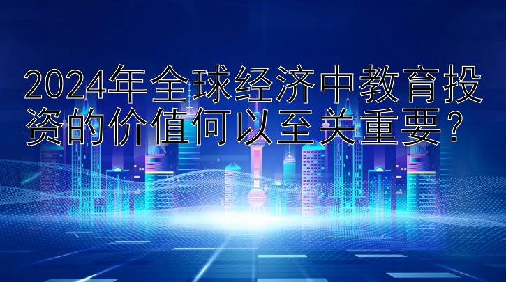 2024年全球经济中教育投资的价值何以至关重要？