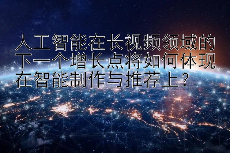 人工智能在长视频领域的下一个增长点将如何体现在智能制作与推荐上？