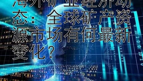 海外矿业经济动态：全球矿产资源市场有何最新变化？