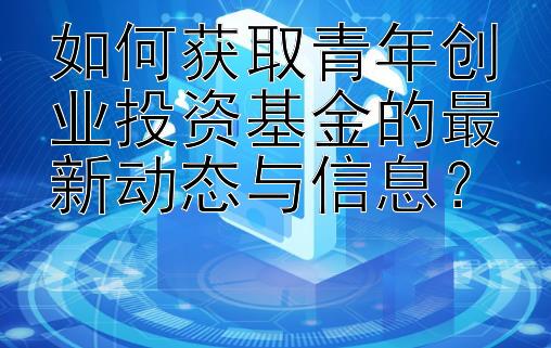 如何获取青年创业投资基金的最新动态与信息？