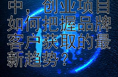 创业投资市场中，创业项目如何把握品牌客户获取的最新趋势？